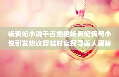 杨贵妃小说千古绝艳杨贵妃传奇小说引发热议穿越时空探寻美人奥秘