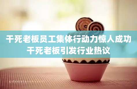 干死老板员工集体行动力惊人成功干死老板引发行业热议