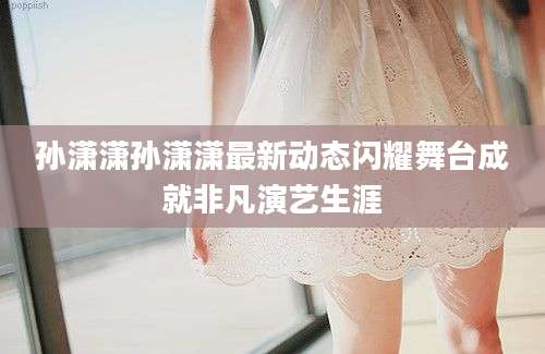 孙潇潇孙潇潇最新动态闪耀舞台成就非凡演艺生涯