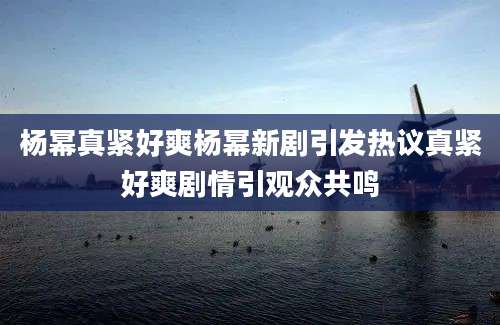 杨幂真紧好爽杨幂新剧引发热议真紧好爽剧情引观众共鸣