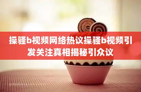 操骚b视频网络热议操骚b视频引发关注真相揭秘引众议