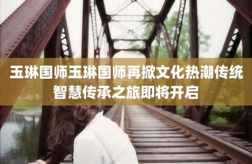 玉琳国师玉琳国师再掀文化热潮传统智慧传承之旅即将开启