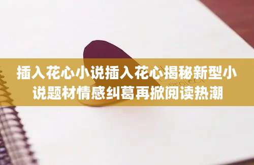 插入花心小说插入花心揭秘新型小说题材情感纠葛再掀阅读热潮