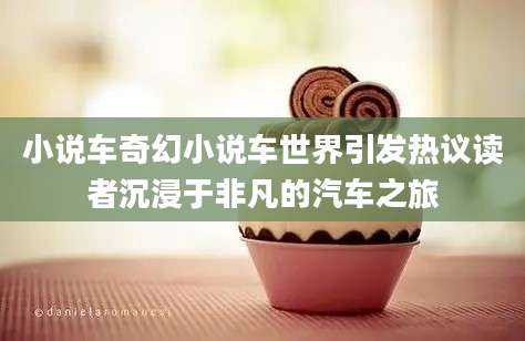 小说车奇幻小说车世界引发热议读者沉浸于非凡的汽车之旅