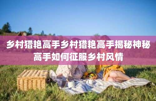 乡村猎艳高手乡村猎艳高手揭秘神秘高手如何征服乡村风情