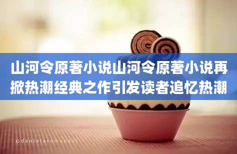 山河令原著小说山河令原著小说再掀热潮经典之作引发读者追忆热潮