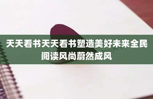 天天看书天天看书塑造美好未来全民阅读风尚蔚然成风
