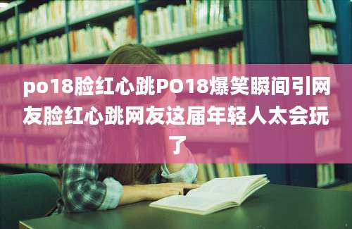 po18脸红心跳PO18爆笑瞬间引网友脸红心跳网友这届年轻人太会玩了
