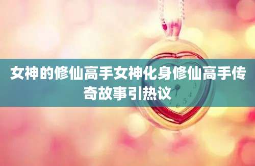女神的修仙高手女神化身修仙高手传奇故事引热议