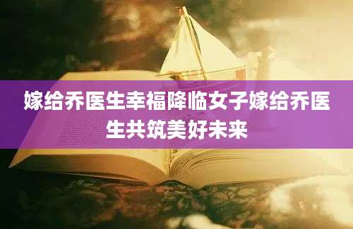 嫁给乔医生幸福降临女子嫁给乔医生共筑美好未来