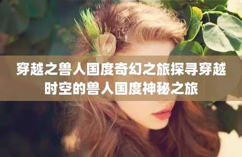 穿越之兽人国度奇幻之旅探寻穿越时空的兽人国度神秘之旅
