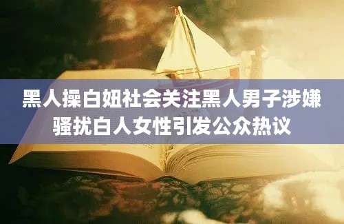 黑人操白妞社会关注黑人男子涉嫌骚扰白人女性引发公众热议