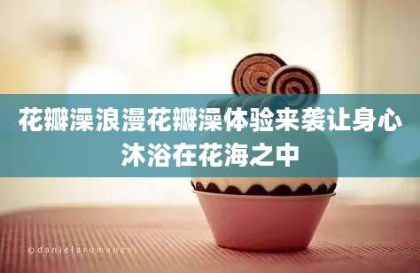 花瓣澡浪漫花瓣澡体验来袭让身心沐浴在花海之中