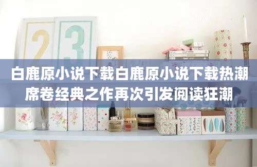 白鹿原小说下载白鹿原小说下载热潮席卷经典之作再次引发阅读狂潮