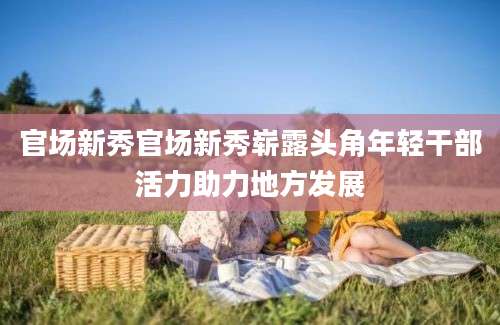 官场新秀官场新秀崭露头角年轻干部活力助力地方发展