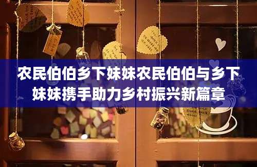 农民伯伯乡下妹妹农民伯伯与乡下妹妹携手助力乡村振兴新篇章