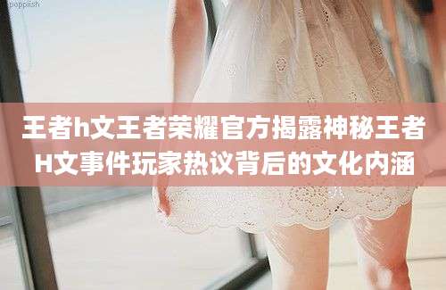 王者h文王者荣耀官方揭露神秘王者H文事件玩家热议背后的文化内涵
