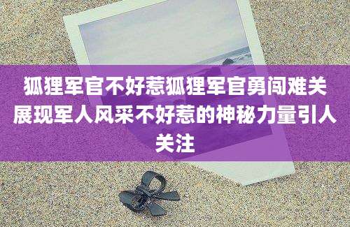 狐狸军官不好惹狐狸军官勇闯难关展现军人风采不好惹的神秘力量引人关注