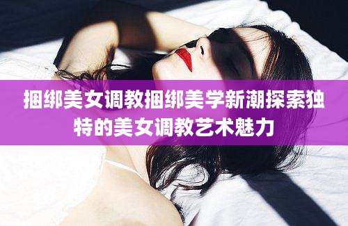 捆绑美女调教捆绑美学新潮探索独特的美女调教艺术魅力