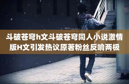 斗破苍穹h文斗破苍穹同人小说激情版H文引发热议原著粉丝反响两极
