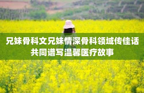 兄妹骨科文兄妹情深骨科领域传佳话共同谱写温馨医疗故事