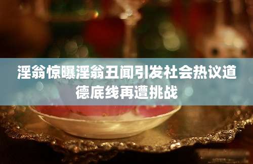 淫翁惊曝淫翁丑闻引发社会热议道德底线再遭挑战