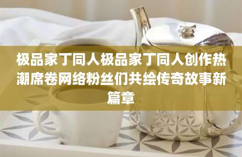 极品家丁同人极品家丁同人创作热潮席卷网络粉丝们共绘传奇故事新篇章