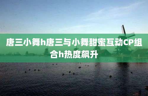 唐三小舞h唐三与小舞甜蜜互动CP组合h热度飙升