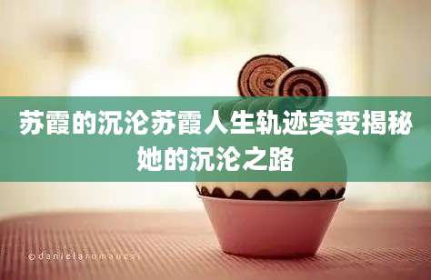苏霞的沉沦苏霞人生轨迹突变揭秘她的沉沦之路