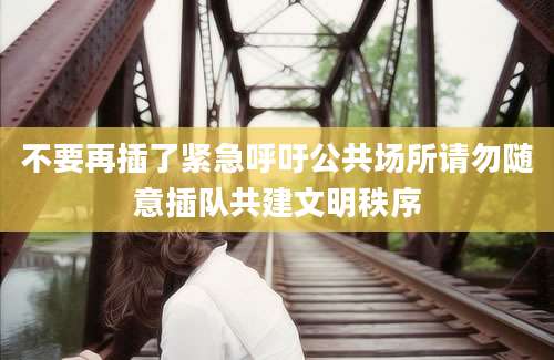 不要再插了紧急呼吁公共场所请勿随意插队共建文明秩序