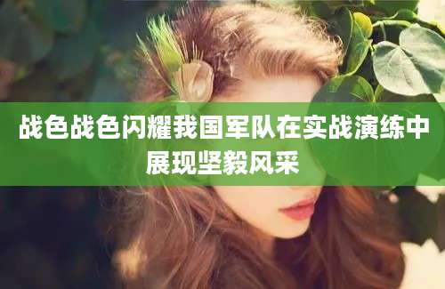 战色战色闪耀我国军队在实战演练中展现坚毅风采