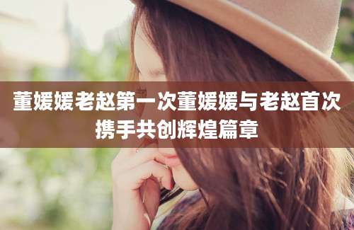董媛媛老赵第一次董媛媛与老赵首次携手共创辉煌篇章