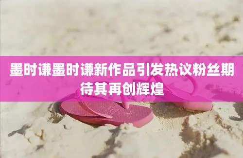 墨时谦墨时谦新作品引发热议粉丝期待其再创辉煌