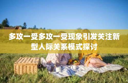多攻一受多攻一受现象引发关注新型人际关系模式探讨