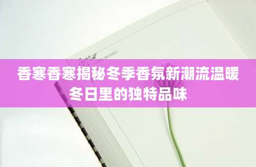 香寒香寒揭秘冬季香氛新潮流温暖冬日里的独特品味
