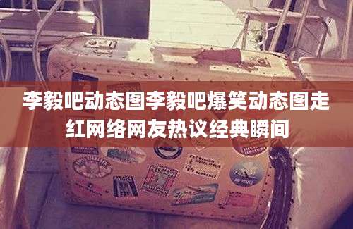 李毅吧动态图李毅吧爆笑动态图走红网络网友热议经典瞬间