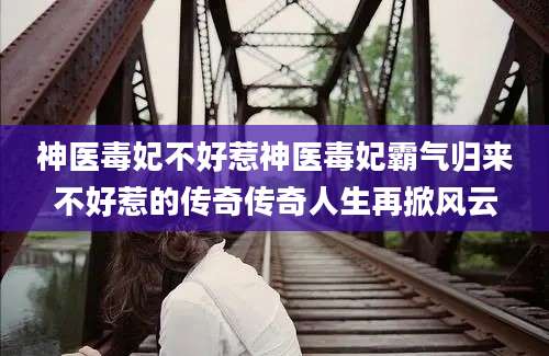 神医毒妃不好惹神医毒妃霸气归来不好惹的传奇传奇人生再掀风云