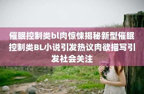 催眠控制类bl肉惊悚揭秘新型催眠控制类BL小说引发热议肉欲描写引发社会关注