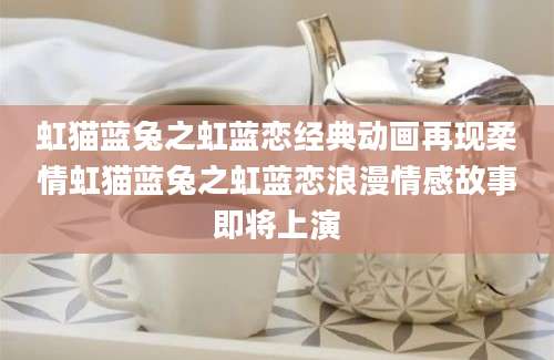 虹猫蓝兔之虹蓝恋经典动画再现柔情虹猫蓝兔之虹蓝恋浪漫情感故事即将上演