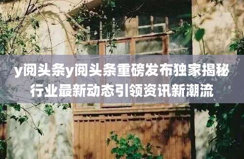 y阅头条y阅头条重磅发布独家揭秘行业最新动态引领资讯新潮流