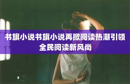 书旗小说书旗小说再掀阅读热潮引领全民阅读新风尚