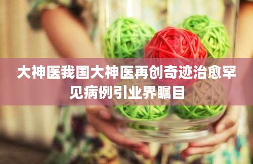 大神医我国大神医再创奇迹治愈罕见病例引业界瞩目