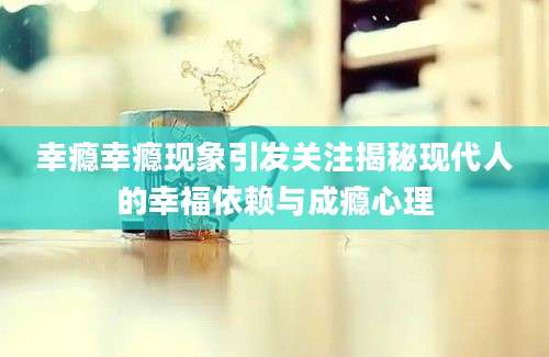 幸瘾幸瘾现象引发关注揭秘现代人的幸福依赖与成瘾心理