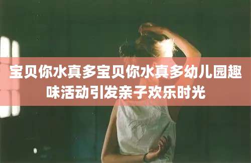 宝贝你水真多宝贝你水真多幼儿园趣味活动引发亲子欢乐时光
