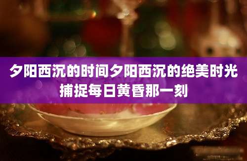 夕阳西沉的时间夕阳西沉的绝美时光捕捉每日黄昏那一刻