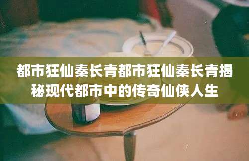 都市狂仙秦长青都市狂仙秦长青揭秘现代都市中的传奇仙侠人生