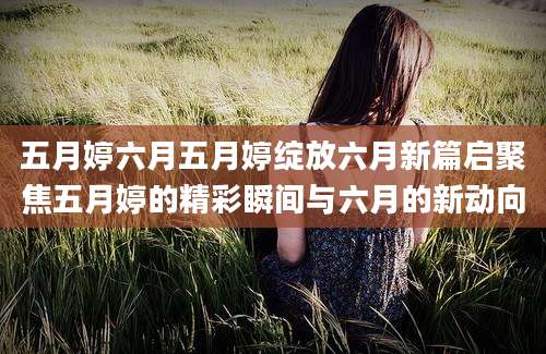 五月婷六月五月婷绽放六月新篇启聚焦五月婷的精彩瞬间与六月的新动向