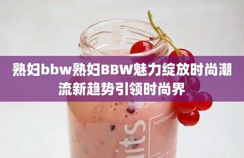 熟妇bbw熟妇BBW魅力绽放时尚潮流新趋势引领时尚界