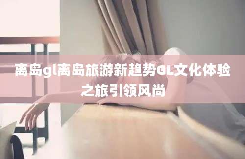 离岛gl离岛旅游新趋势GL文化体验之旅引领风尚