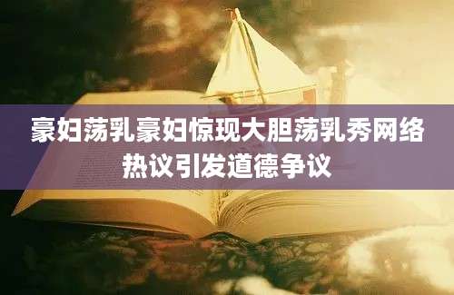 豪妇荡乳豪妇惊现大胆荡乳秀网络热议引发道德争议